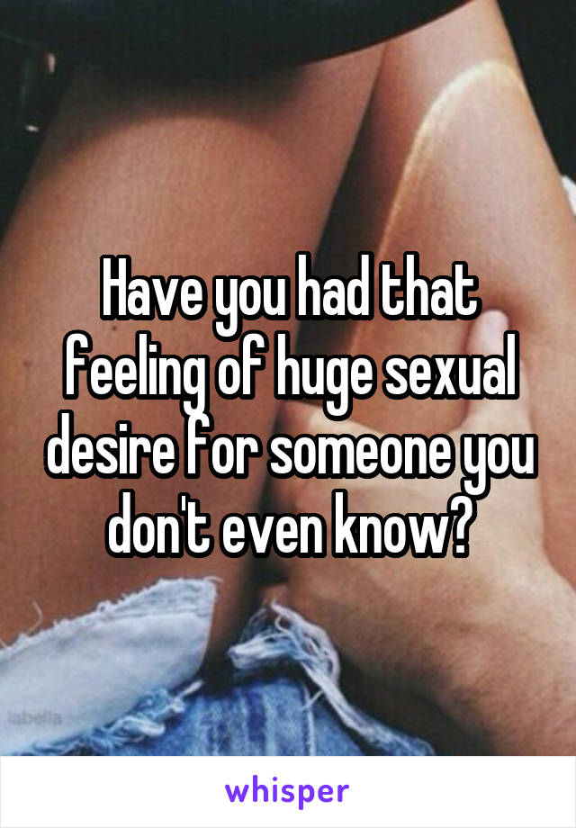 Have you had that feeling of huge sexual desire for someone you don't even know?