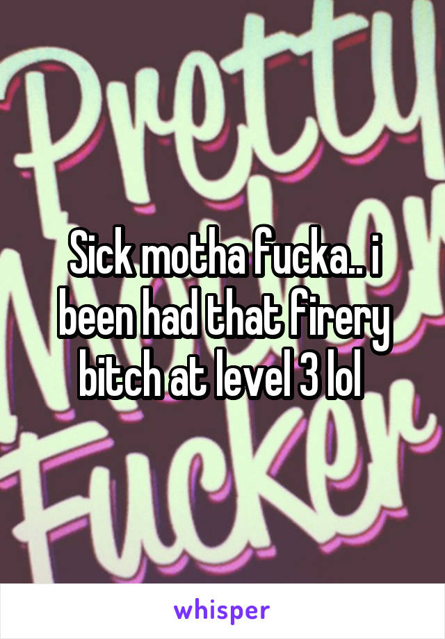 Sick motha fucka.. i been had that firery bitch at level 3 lol 