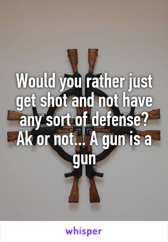 Would you rather just get shot and not have any sort of defense? Ak or not... A gun is a gun