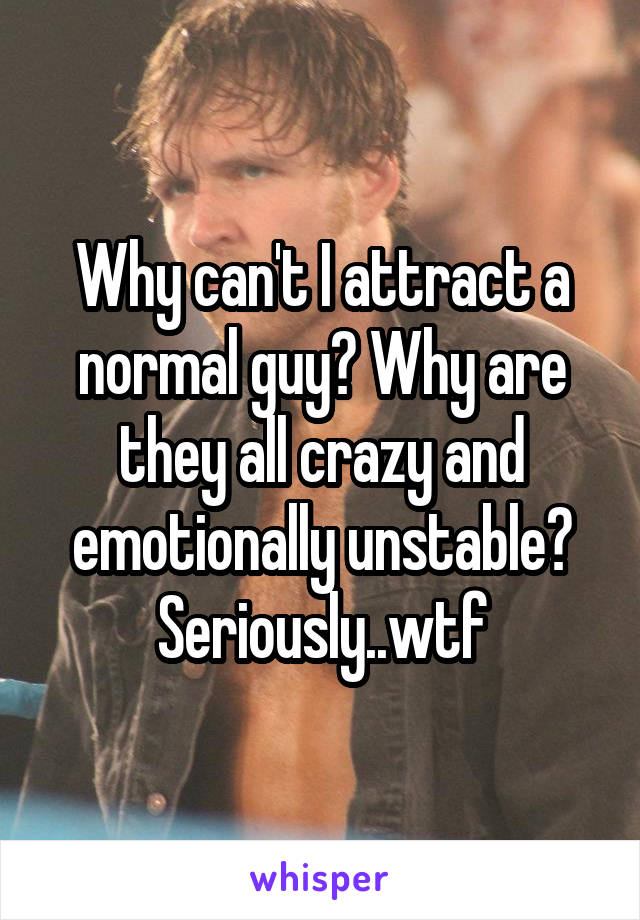 Why can't I attract a normal guy? Why are they all crazy and emotionally unstable? Seriously..wtf