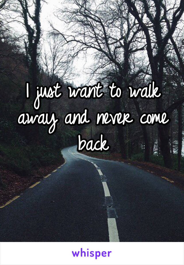 I just want to walk away and never come back
