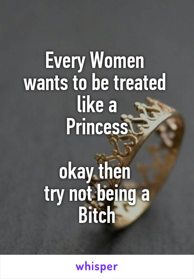 Every Women 
wants to be treated 
like a
Princess

okay then 
try not being a
Bitch