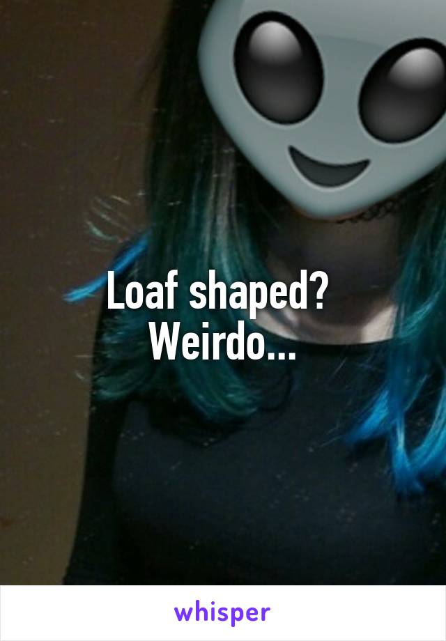 Loaf shaped? 
Weirdo...