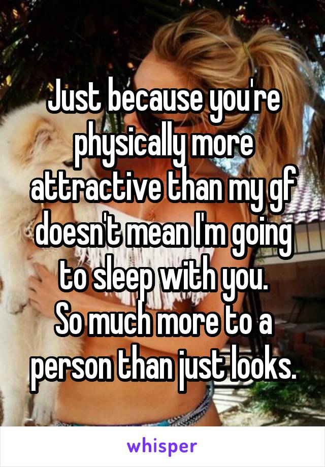 Just because you're physically more attractive than my gf doesn't mean I'm going to sleep with you.
So much more to a person than just looks.