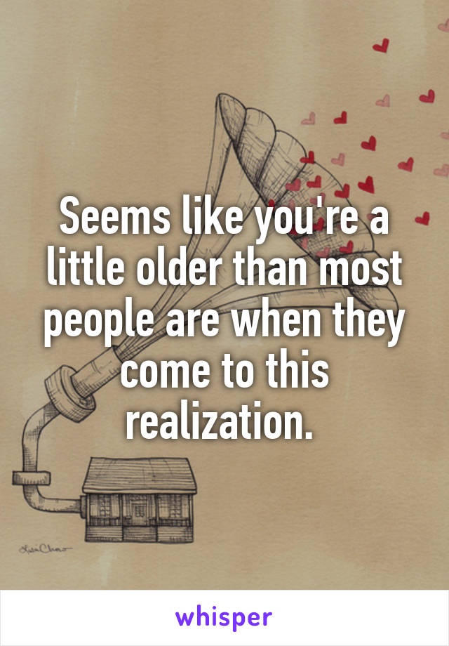 Seems like you're a little older than most people are when they come to this realization. 