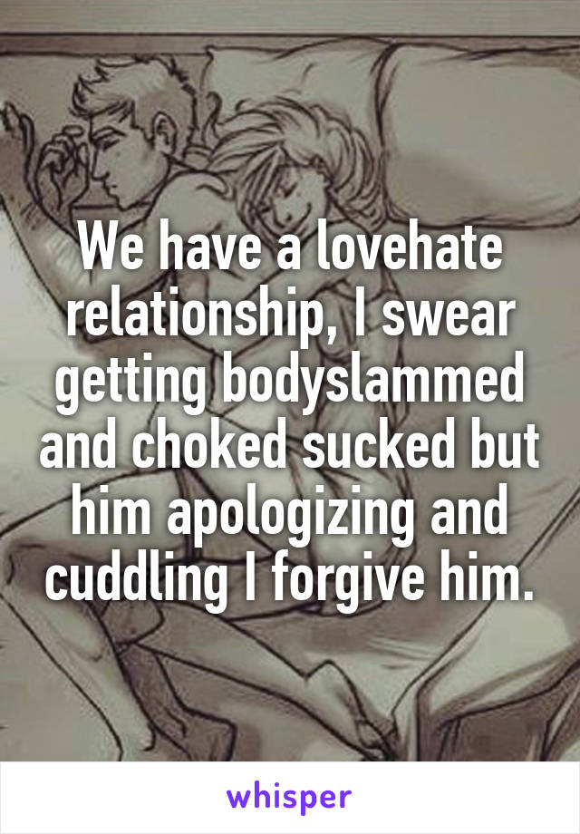 We have a lovehate relationship, I swear getting bodyslammed and choked sucked but him apologizing and cuddling I forgive him.