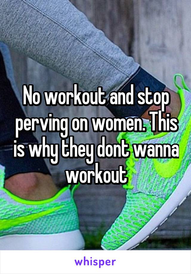 No workout and stop perving on women. This is why they dont wanna workout