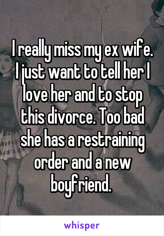 I really miss my ex wife. I just want to tell her I love her and to stop this divorce. Too bad she has a restraining order and a new boyfriend. 