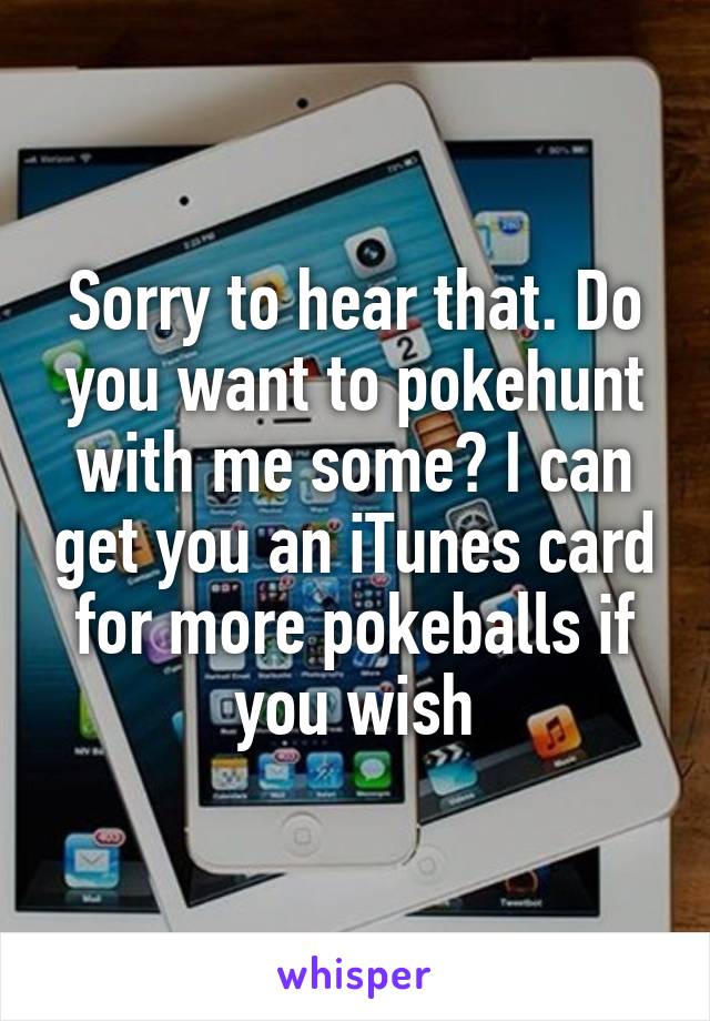 Sorry to hear that. Do you want to pokehunt with me some? I can get you an iTunes card for more pokeballs if you wish