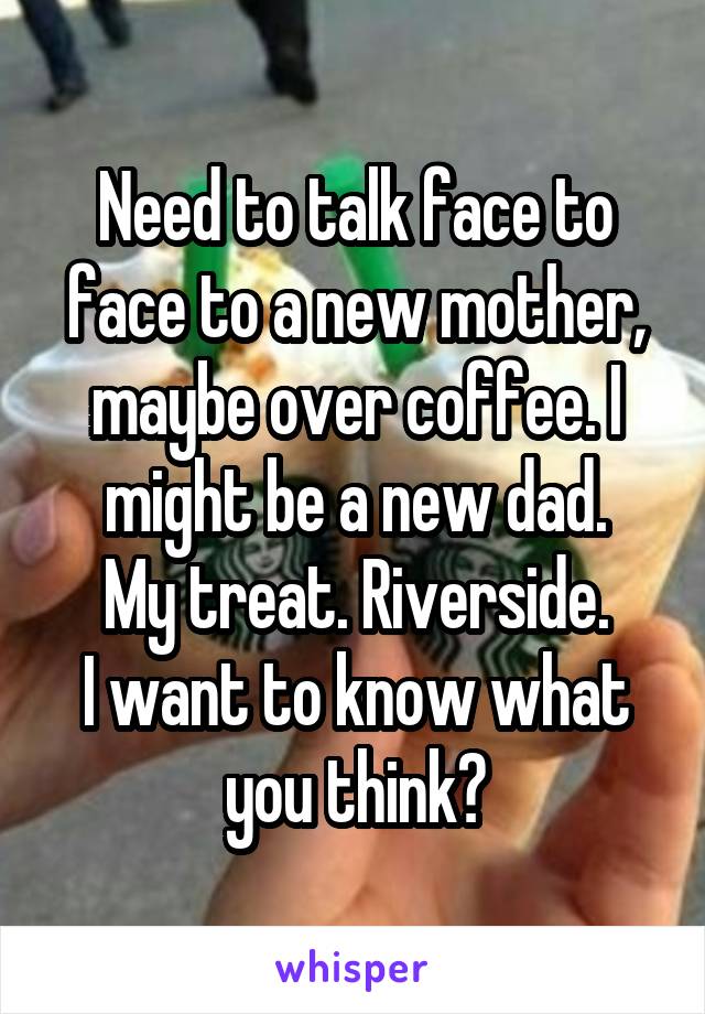 Need to talk face to face to a new mother, maybe over coffee. I might be a new dad.
My treat. Riverside.
I want to know what you think?