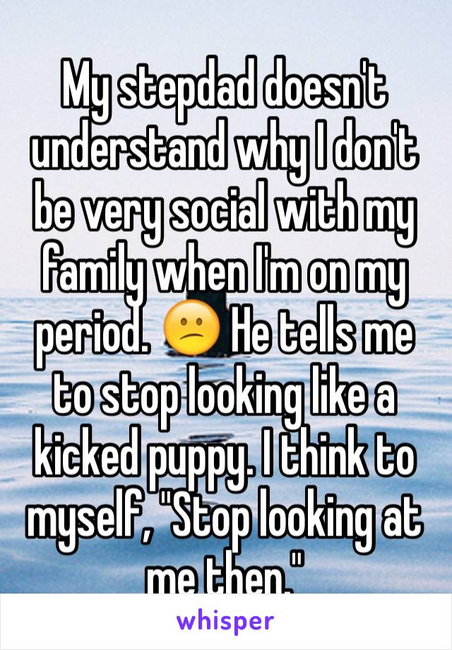 My stepdad doesn't understand why I don't be very social with my family when I'm on my period. 😕 He tells me to stop looking like a kicked puppy. I think to myself, "Stop looking at me then."