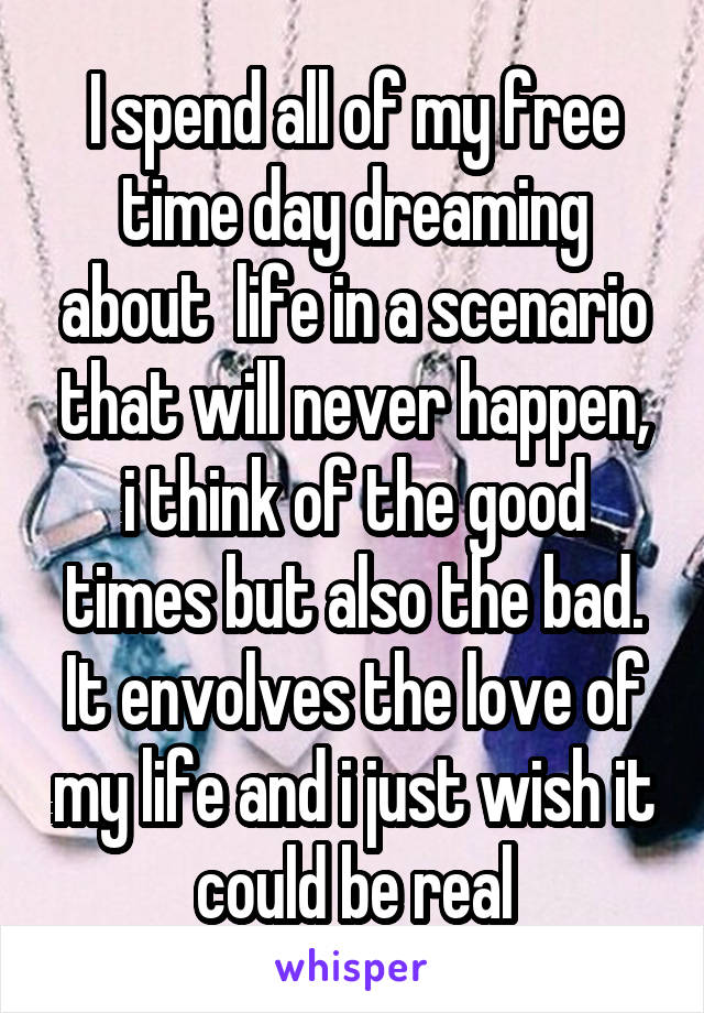 I spend all of my free time day dreaming about  life in a scenario that will never happen, i think of the good times but also the bad. It envolves the love of my life and i just wish it could be real