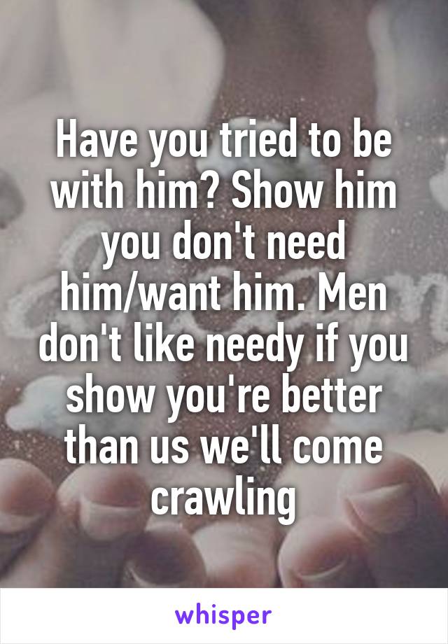 Have you tried to be with him? Show him you don't need him/want him. Men don't like needy if you show you're better than us we'll come crawling