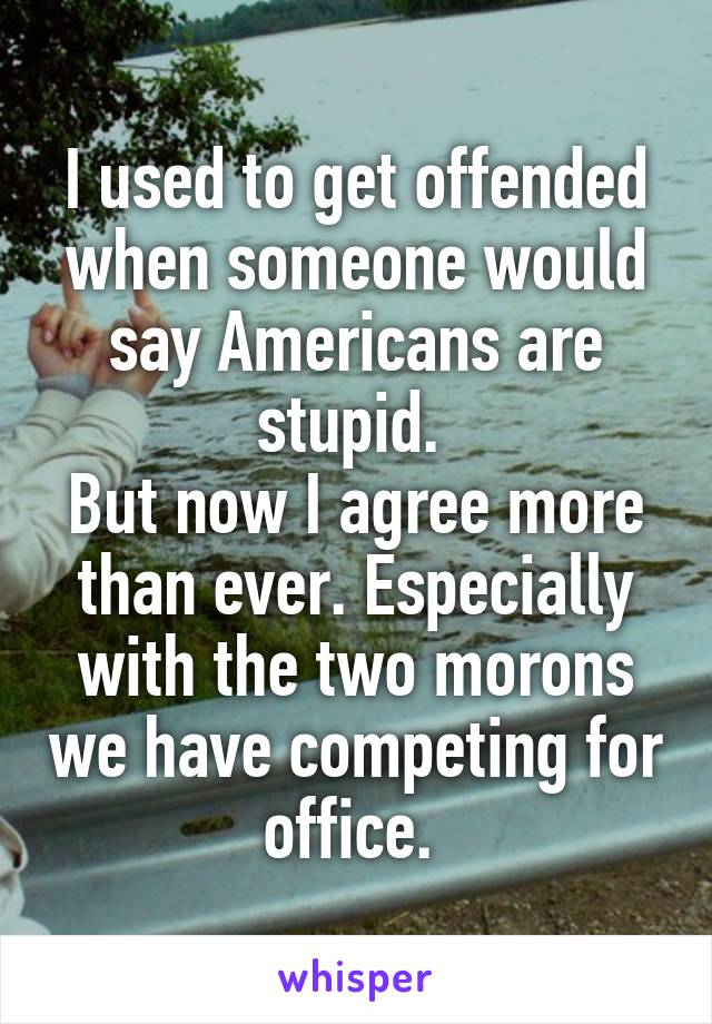 I used to get offended when someone would say Americans are stupid. 
But now I agree more than ever. Especially with the two morons we have competing for office. 