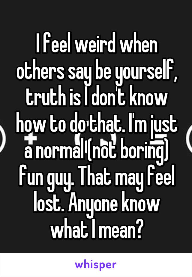 I feel weird when others say be yourself, truth is I don't know how to do that. I'm just a normal (not boring) fun guy. That may feel lost. Anyone know what I mean?