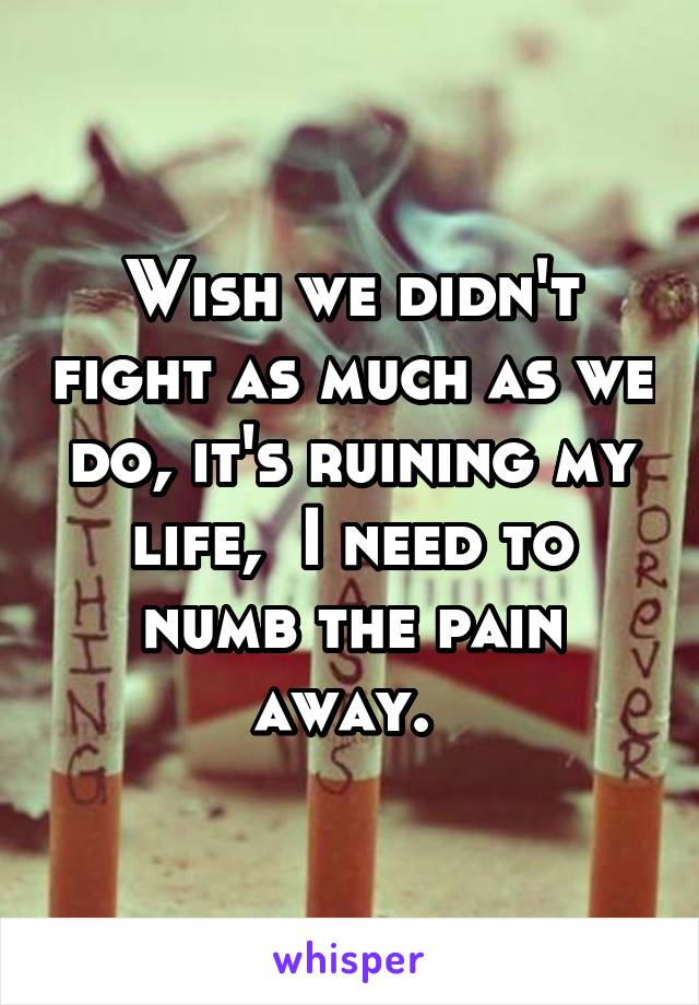 Wish we didn't fight as much as we do, it's ruining my life,  I need to numb the pain away. 