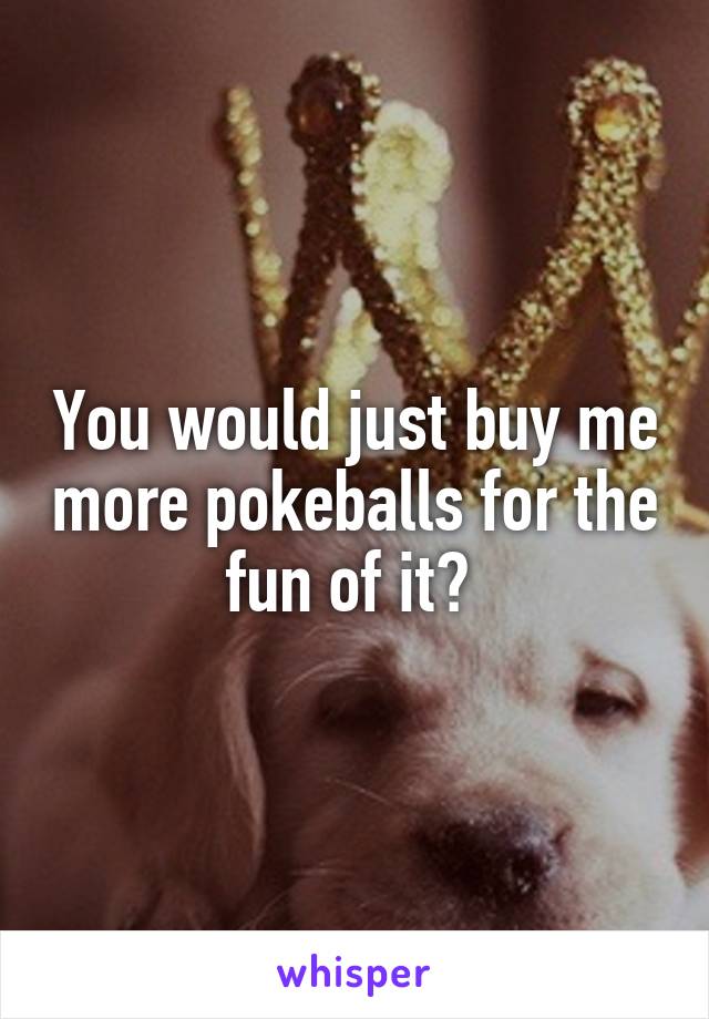 You would just buy me more pokeballs for the fun of it? 