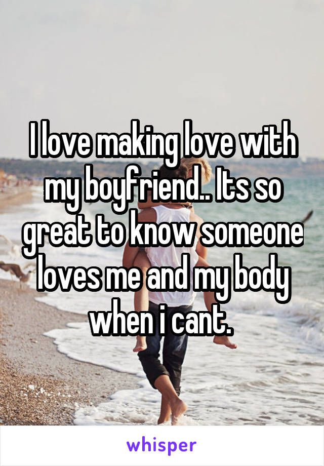 I love making love with my boyfriend.. Its so great to know someone loves me and my body when i cant. 