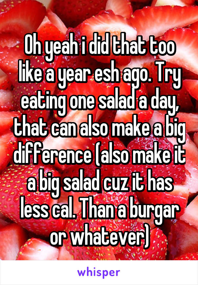 Oh yeah i did that too like a year esh ago. Try eating one salad a day, that can also make a big difference (also make it a big salad cuz it has less cal. Than a burgar or whatever)