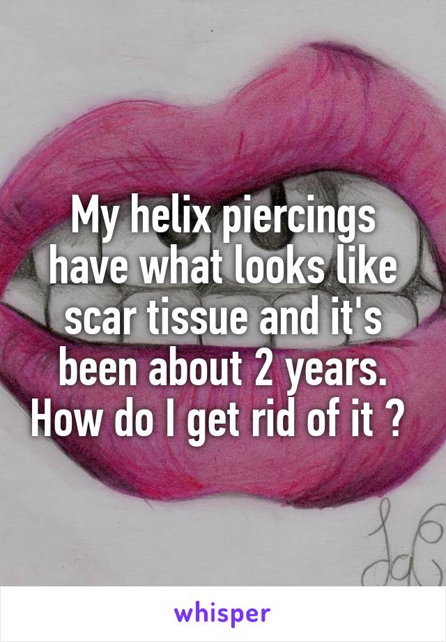 My helix piercings have what looks like scar tissue and it's been about 2 years. How do I get rid of it ? 