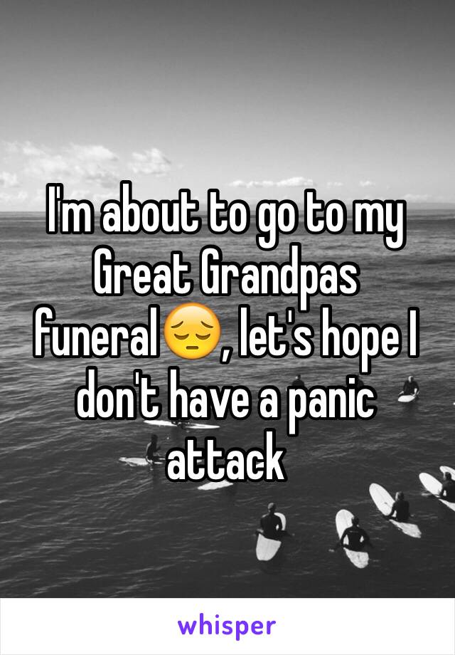 I'm about to go to my Great Grandpas funeral😔, let's hope I don't have a panic attack