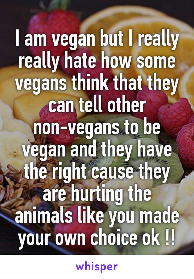 I am vegan but I really really hate how some vegans think that they can tell other non-vegans to be vegan and they have the right cause they are hurting the animals like you made your own choice ok !!