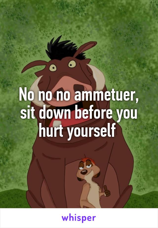 No no no ammetuer, sit down before you hurt yourself 