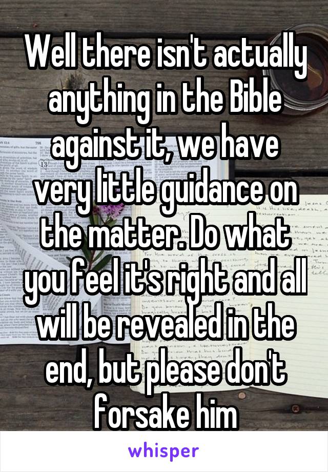 Well there isn't actually anything in the Bible against it, we have very little guidance on the matter. Do what you feel it's right and all will be revealed in the end, but please don't forsake him