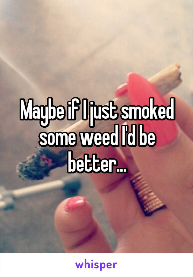 Maybe if I just smoked some weed I'd be better...