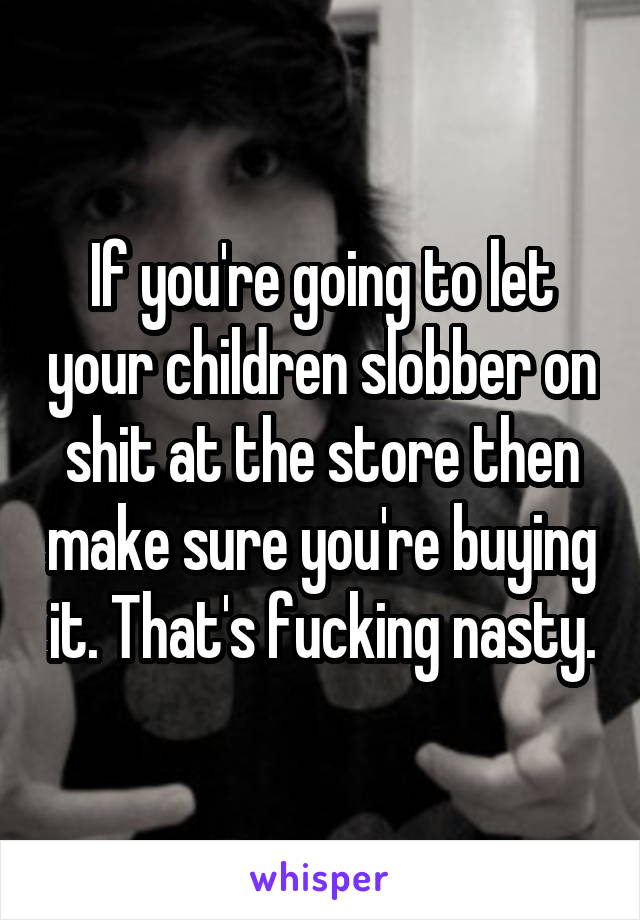 If you're going to let your children slobber on shit at the store then make sure you're buying it. That's fucking nasty.