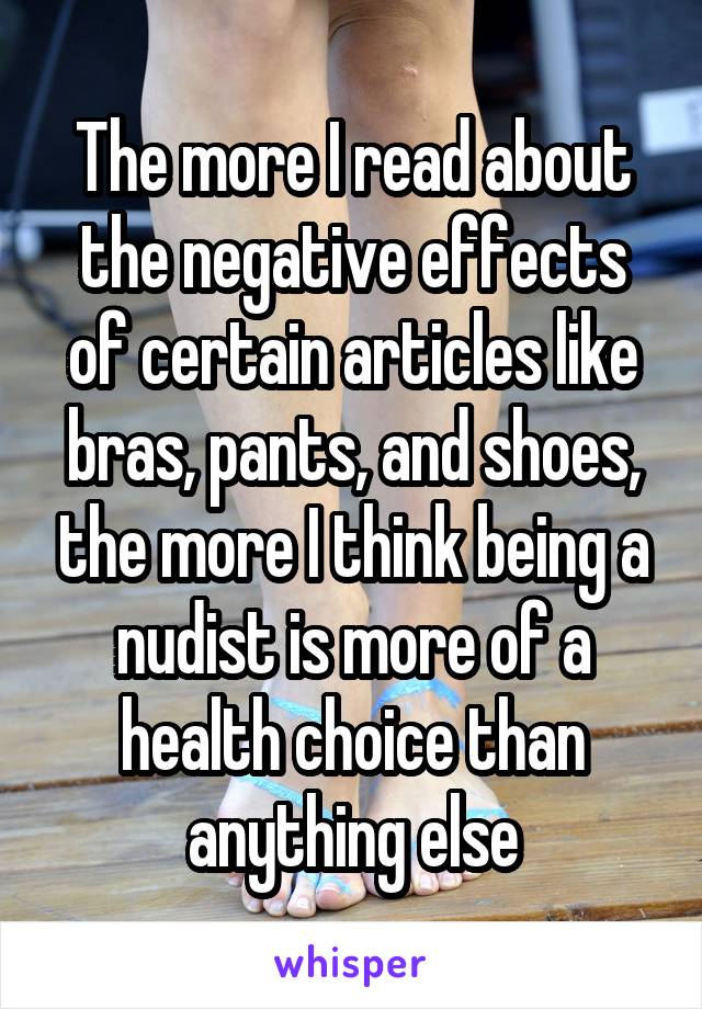 The more I read about the negative effects of certain articles like bras, pants, and shoes, the more I think being a nudist is more of a health choice than anything else