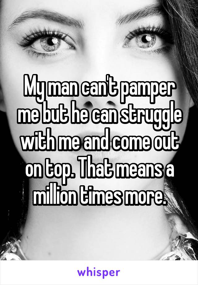 My man can't pamper me but he can struggle with me and come out on top. That means a million times more.