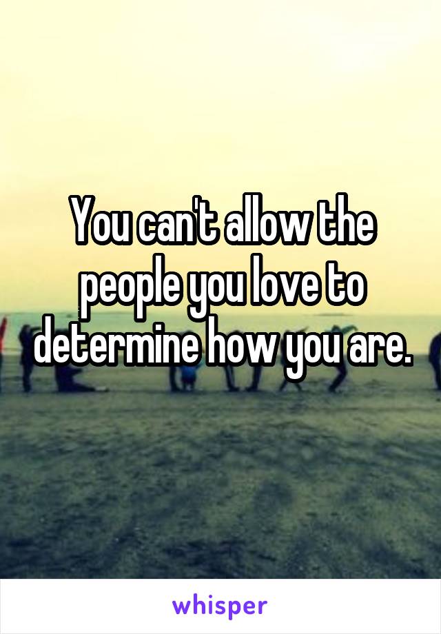 You can't allow the people you love to determine how you are. 