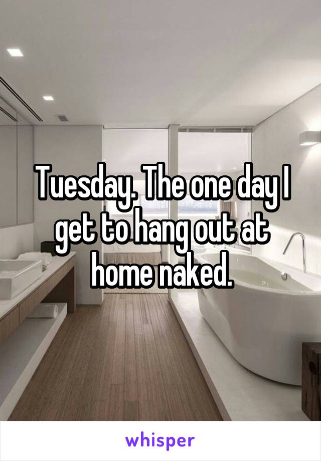 Tuesday. The one day I get to hang out at home naked.