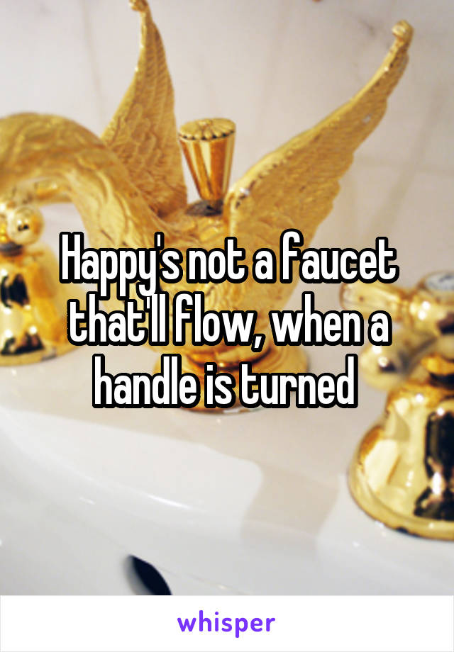 Happy's not a faucet that'll flow, when a handle is turned 