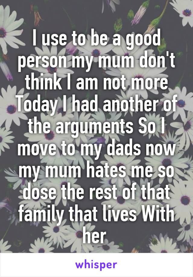 I use to be a good person my mum don't think I am not more Today I had another of the arguments So I move to my dads now my mum hates me so dose the rest of that family that lives With her 