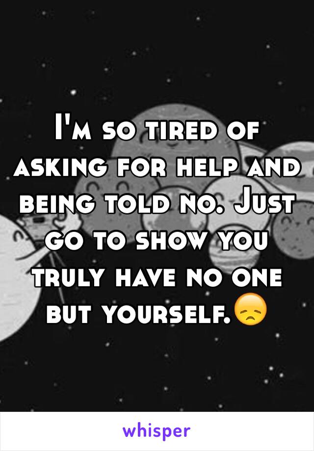 I'm so tired of asking for help and being told no. Just go to show you truly have no one but yourself.😞