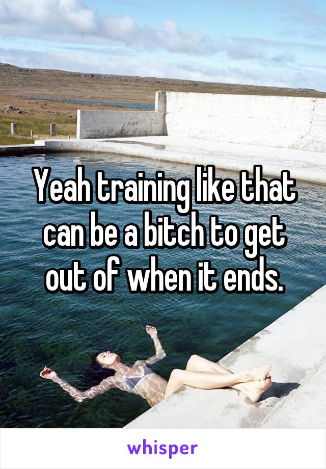 Yeah training like that can be a bitch to get out of when it ends.