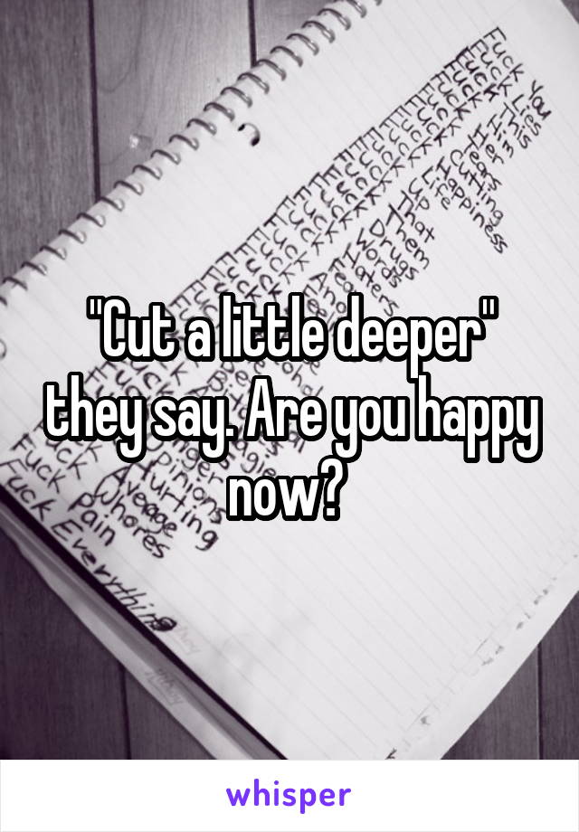 "Cut a little deeper" they say. Are you happy now? 