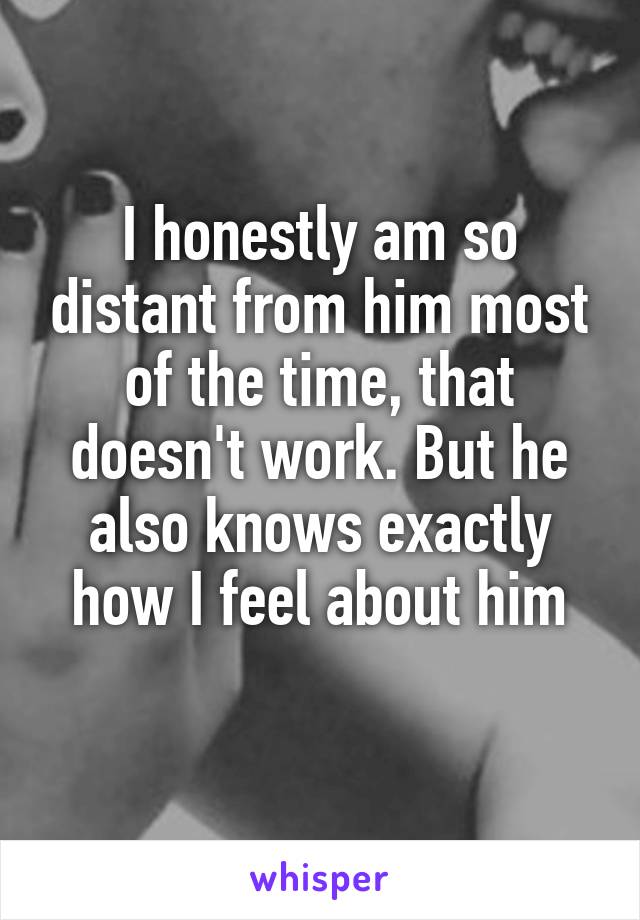 I honestly am so distant from him most of the time, that doesn't work. But he also knows exactly how I feel about him
