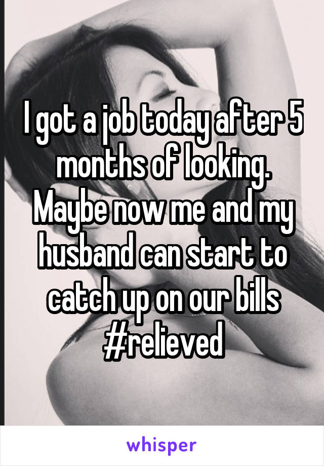 I got a job today after 5 months of looking. Maybe now me and my husband can start to catch up on our bills #relieved