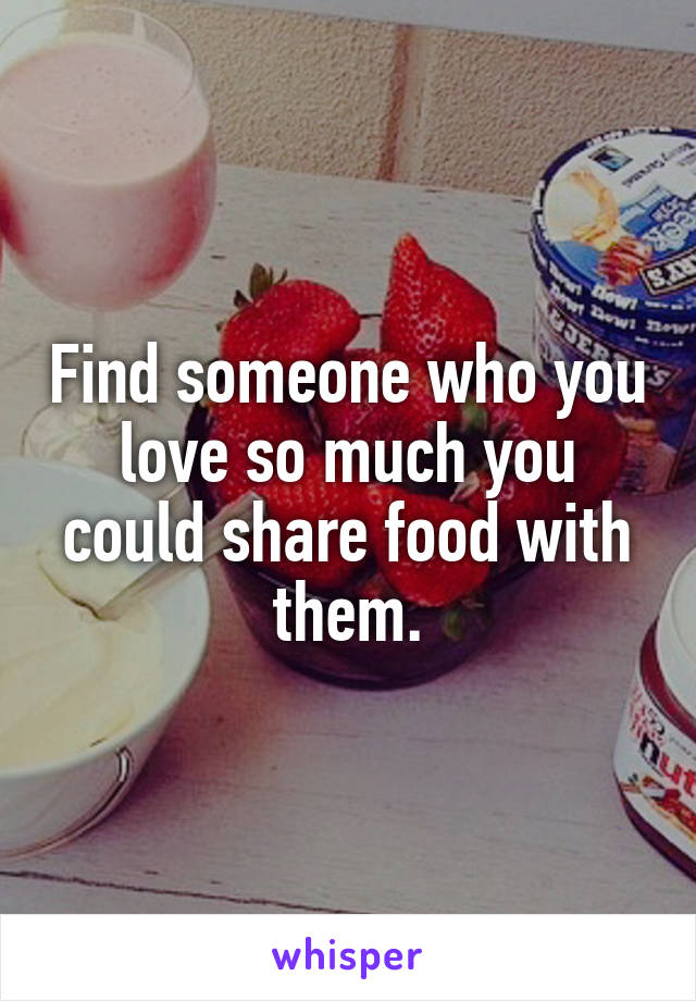 Find someone who you love so much you could share food with them.