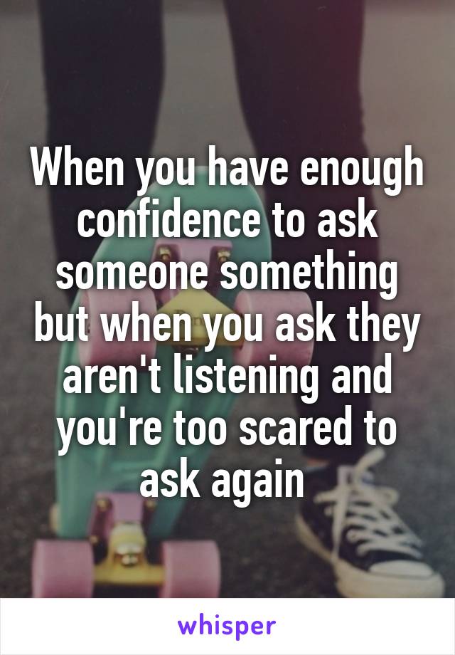 When you have enough confidence to ask someone something but when you ask they aren't listening and you're too scared to ask again 