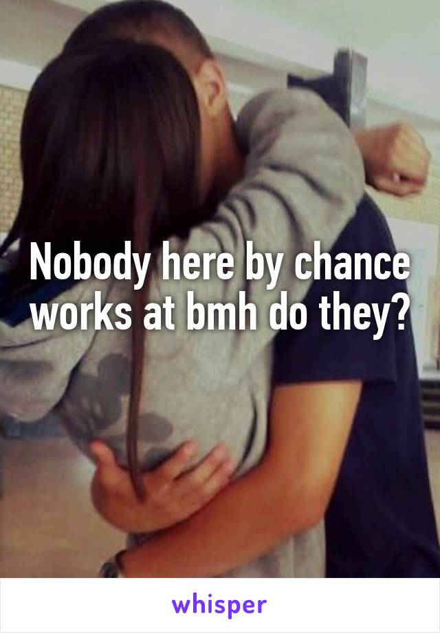 Nobody here by chance works at bmh do they? 