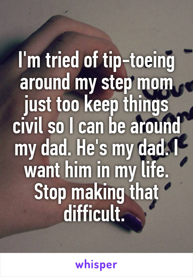 I'm tried of tip-toeing around my step mom just too keep things civil so I can be around my dad. He's my dad. I want him in my life. Stop making that difficult. 