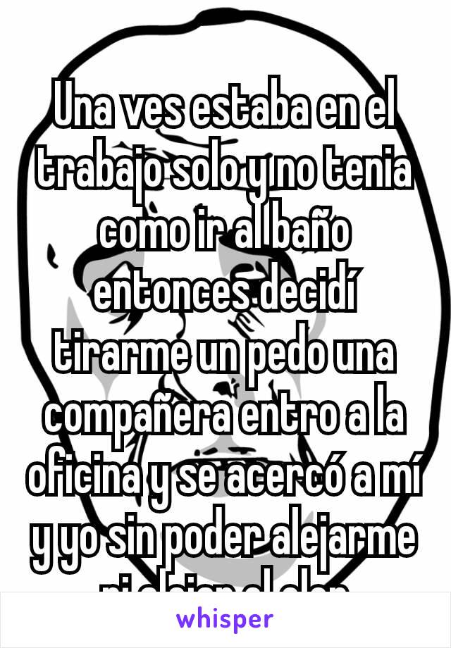 Una ves estaba en el trabajo solo y no tenia como ir al baño entonces decidí tirarme un pedo una compañera entro a la oficina y se acercó a mí y yo sin poder alejarme ni alejar el olor