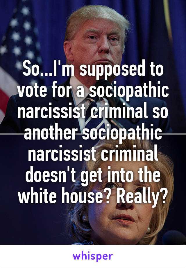 So...I'm supposed to vote for a sociopathic narcissist criminal so another sociopathic narcissist criminal doesn't get into the white house? Really?