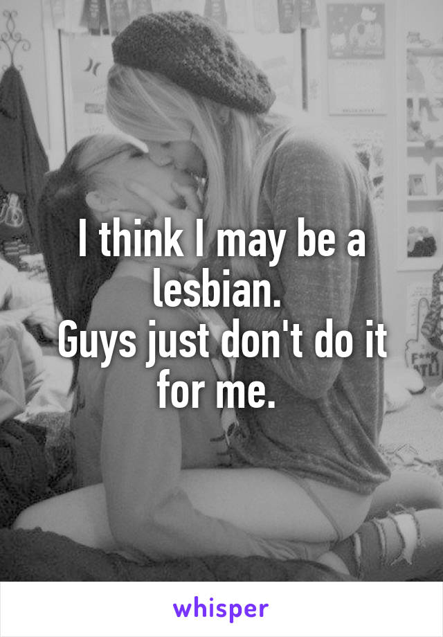 I think I may be a lesbian. 
Guys just don't do it for me. 