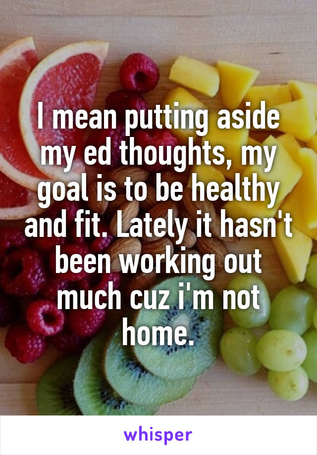 I mean putting aside my ed thoughts, my goal is to be healthy and fit. Lately it hasn't been working out much cuz i'm not home.