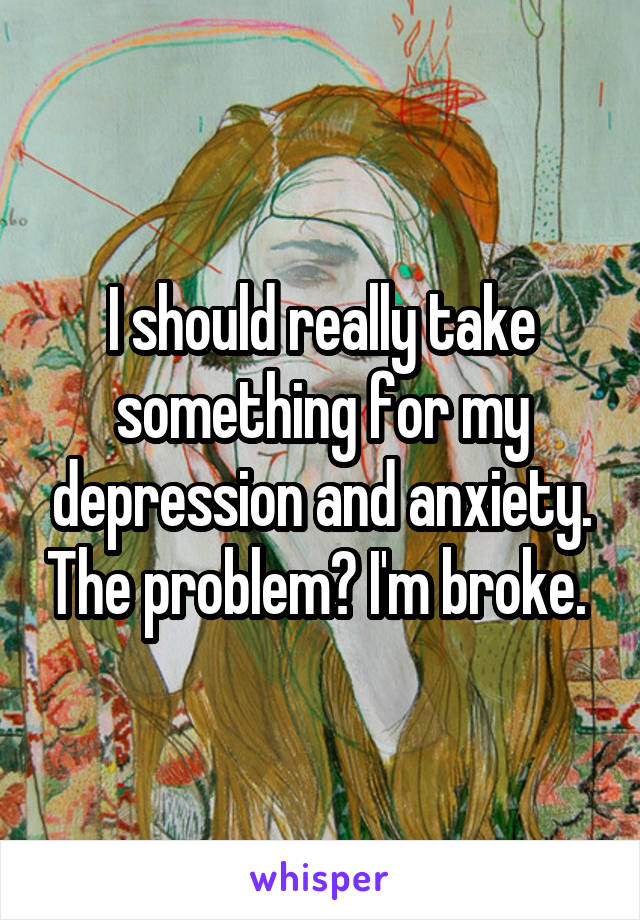 I should really take something for my depression and anxiety. The problem? I'm broke. 